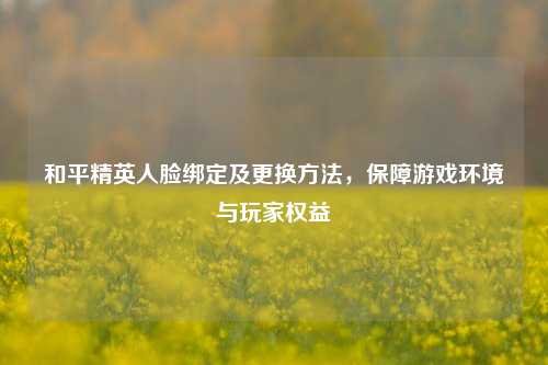 和平精英人脸绑定及更换方法,保障游戏环境与玩家权益